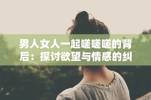 男人女人一起嗟嗟嗟的背后：探讨欲望与情感的纠葛