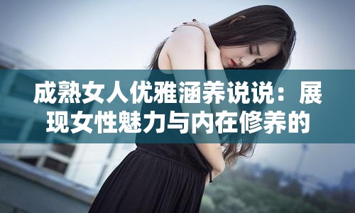 成熟女人优雅涵养说说：展现女性魅力与内在修养的真谛