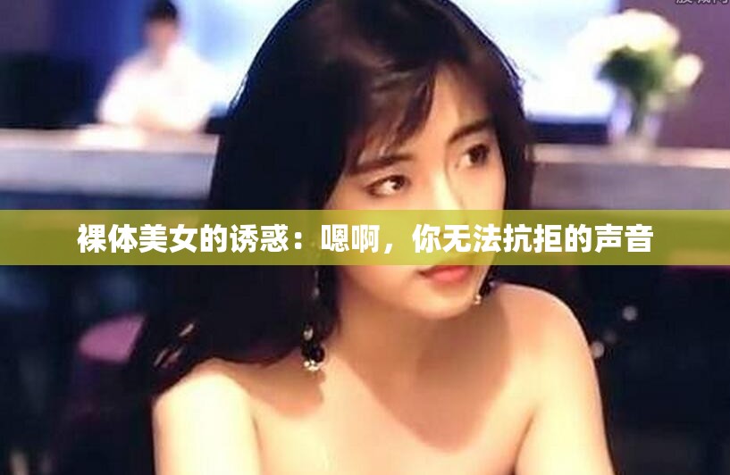 裸体美女的诱惑：嗯啊，你无法抗拒的声音