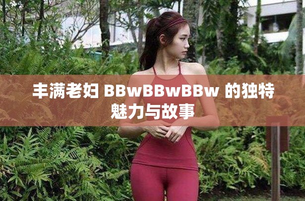 丰满老妇 BBwBBwBBw 的独特魅力与故事