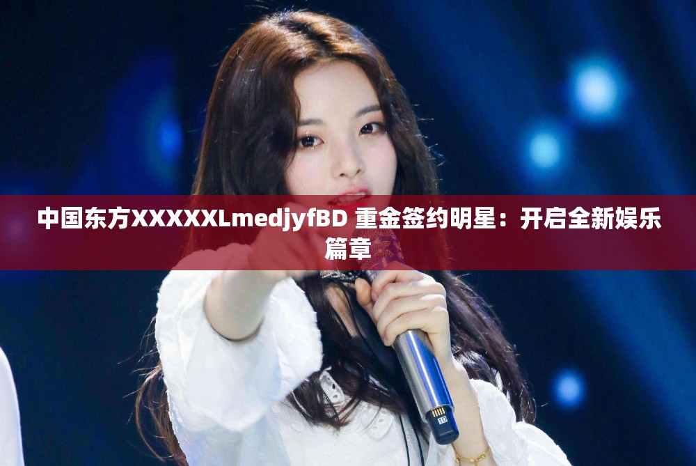 中国东方XXXXXLmedjyfBD 重金签约明星：开启全新娱乐篇章