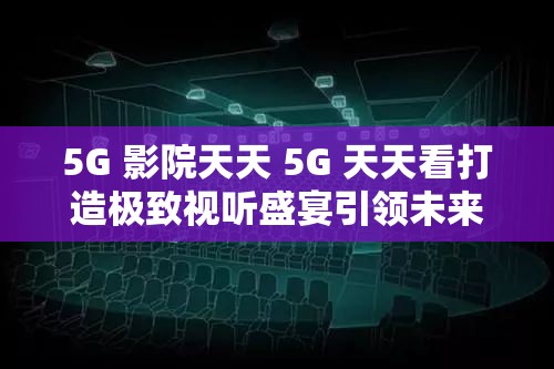 5G 影院天天 5G 天天看打造极致视听盛宴引领未来观影潮流