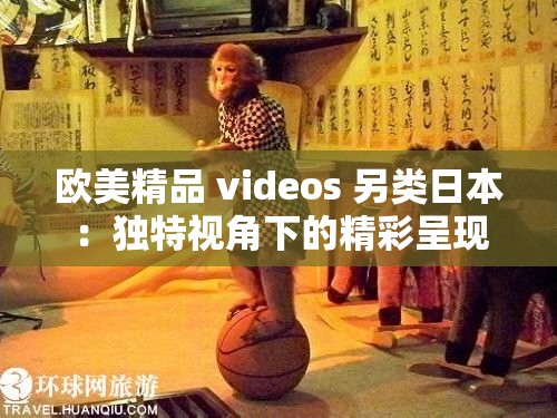 欧美精品 videos 另类日本：独特视角下的精彩呈现