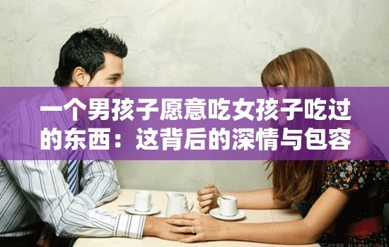 一个男孩子愿意吃女孩子吃过的东西：这背后的深情与包容