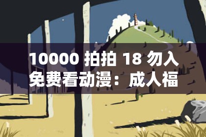 10000 拍拍 18 勿入免费看动漫：成人福利，海量资源尽情畅享