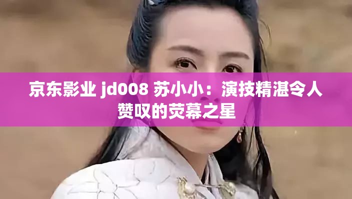 京东影业 jd008 苏小小：演技精湛令人赞叹的荧幕之星