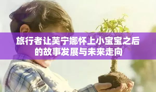 旅行者让芙宁娜怀上小宝宝之后的故事发展与未来走向