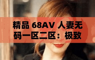 精品 68AV 人妻无码一区二区：极致刺激的成人视觉盛宴