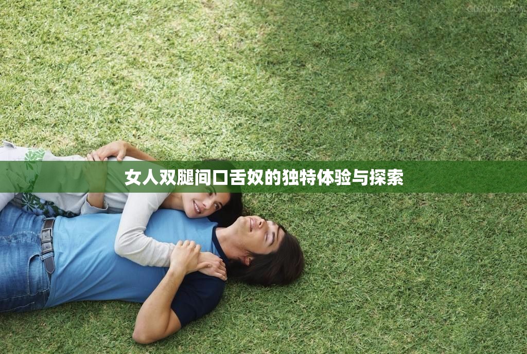 女人双腿间口舌奴的独特体验与探索