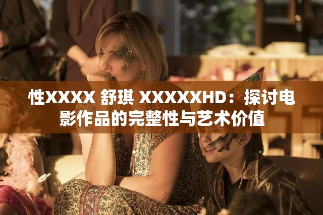 性XXXX 舒琪 XXXXXHD：探讨电影作品的完整性与艺术价值