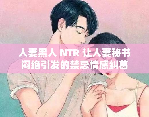 人妻黑人 NTR 让人妻秘书闷绝引发的禁忌情感纠葛