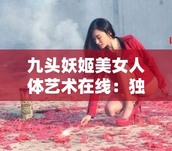 九头妖姬美女人体艺术在线：独特艺术视角的震撼呈现