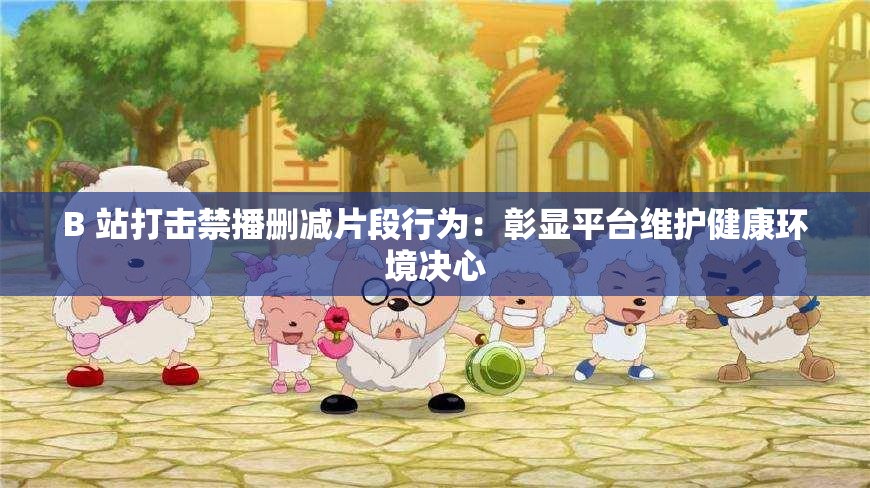 B 站打击禁播删减片段行为：彰显平台维护健康环境决心