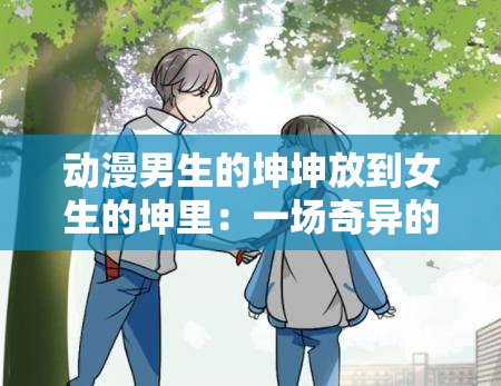 动漫男生的坤坤放到女生的坤里：一场奇异的二次元碰撞之旅