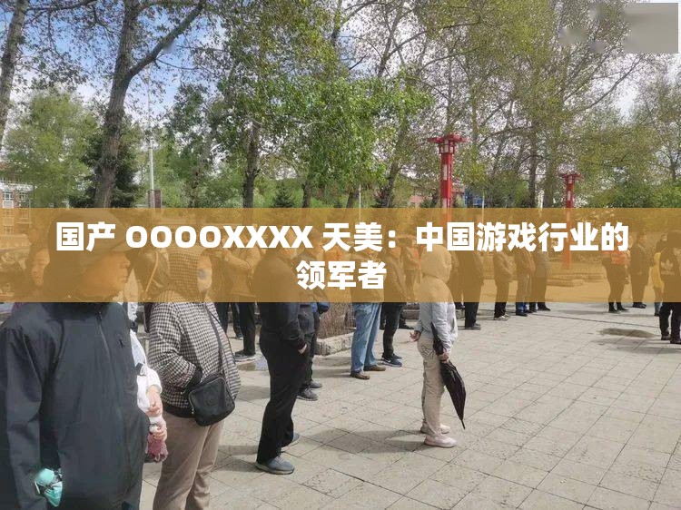 国产 OOOOXXXX 天美：中国游戏行业的领军者