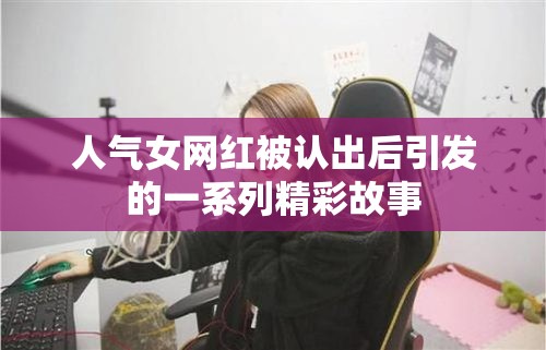 人气女网红被认出后引发的一系列精彩故事