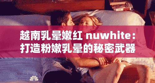 越南乳晕嫩红 nuwhite：打造粉嫩乳晕的秘密武器