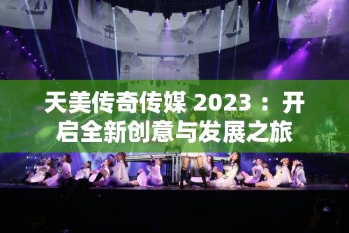 天美传奇传媒 2023 ：开启全新创意与发展之旅