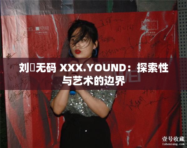 刘玥无码 XXX.YOUND：探索性与艺术的边界