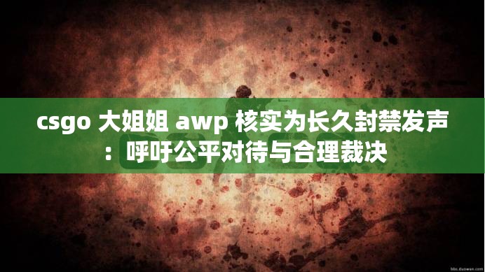 csgo 大姐姐 awp 核实为长久封禁发声：呼吁公平对待与合理裁决