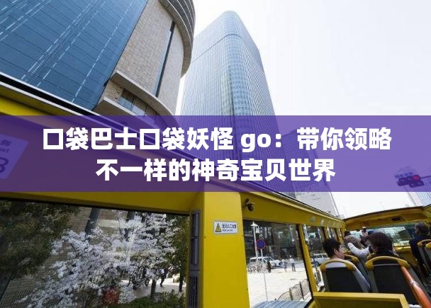 口袋巴士口袋妖怪 go：带你领略不一样的神奇宝贝世界