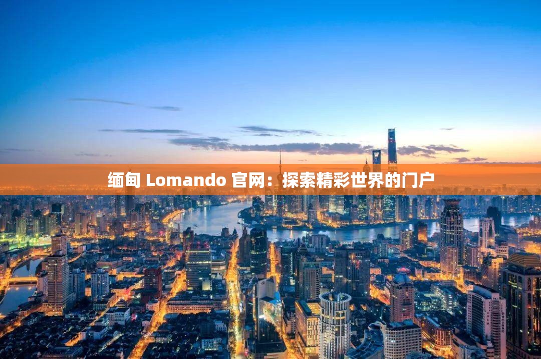 缅甸 Lomando 官网：探索精彩世界的门户