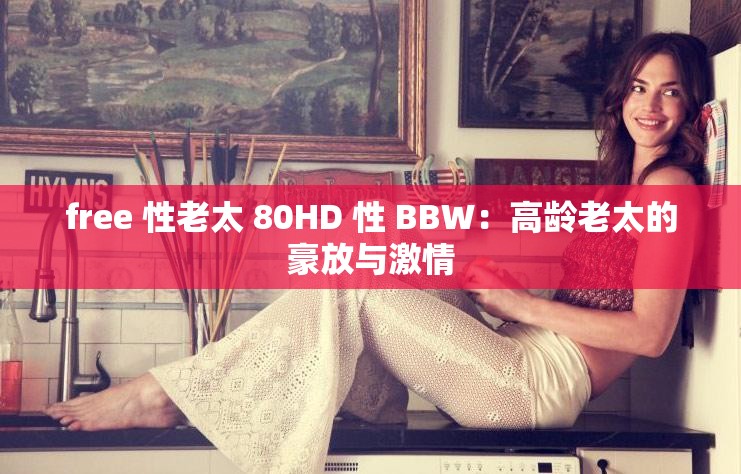 free 性老太 80HD 性 BBW：高龄老太的豪放与激情