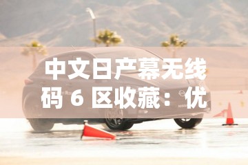 中文日产幕无线码 6 区收藏：优质影视资源的宝藏之地