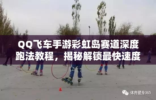 QQ飞车手游彩虹岛赛道深度跑法教程，揭秘解锁最快速度的关键奥秘