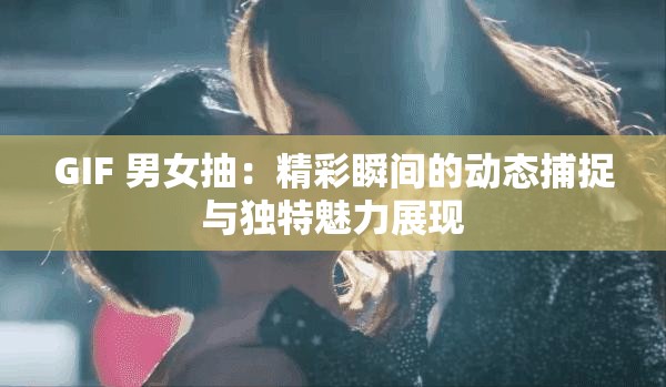 GIF 男女抽：精彩瞬间的动态捕捉与独特魅力展现