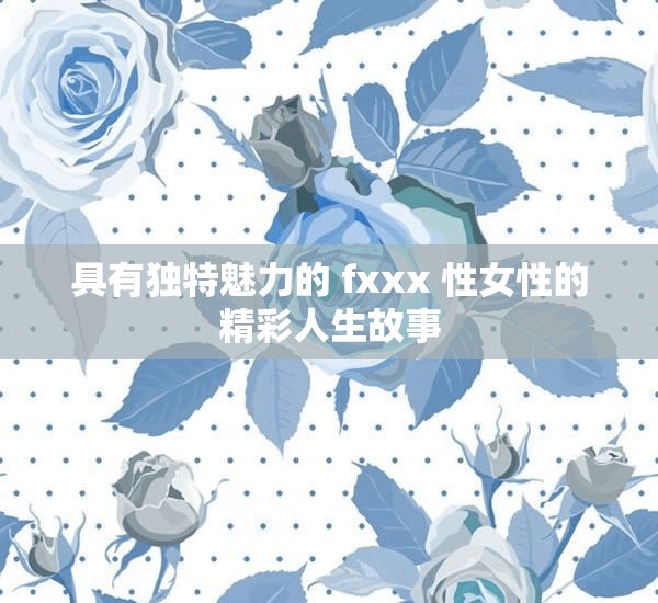 具有独特魅力的 fxxx 性女性的精彩人生故事