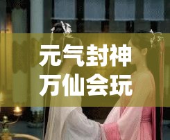 元气封神万仙会玩法深度解析，全面攻略助你称霸仙界