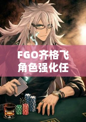 FGO齐格飞角色强化任务流程及技能强化效果全面深度解析