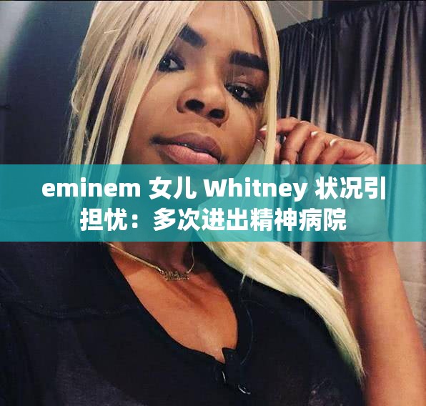 eminem 女儿 Whitney 状况引担忧：多次进出精神病院