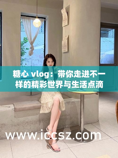 糖心 vlog：带你走进不一样的精彩世界与生活点滴