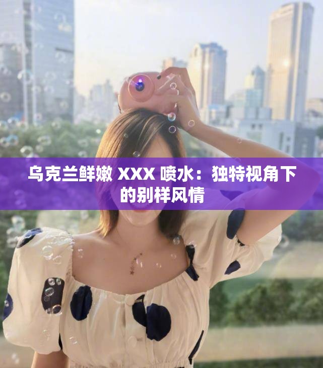 乌克兰鲜嫩 XXX 喷水：独特视角下的别样风情