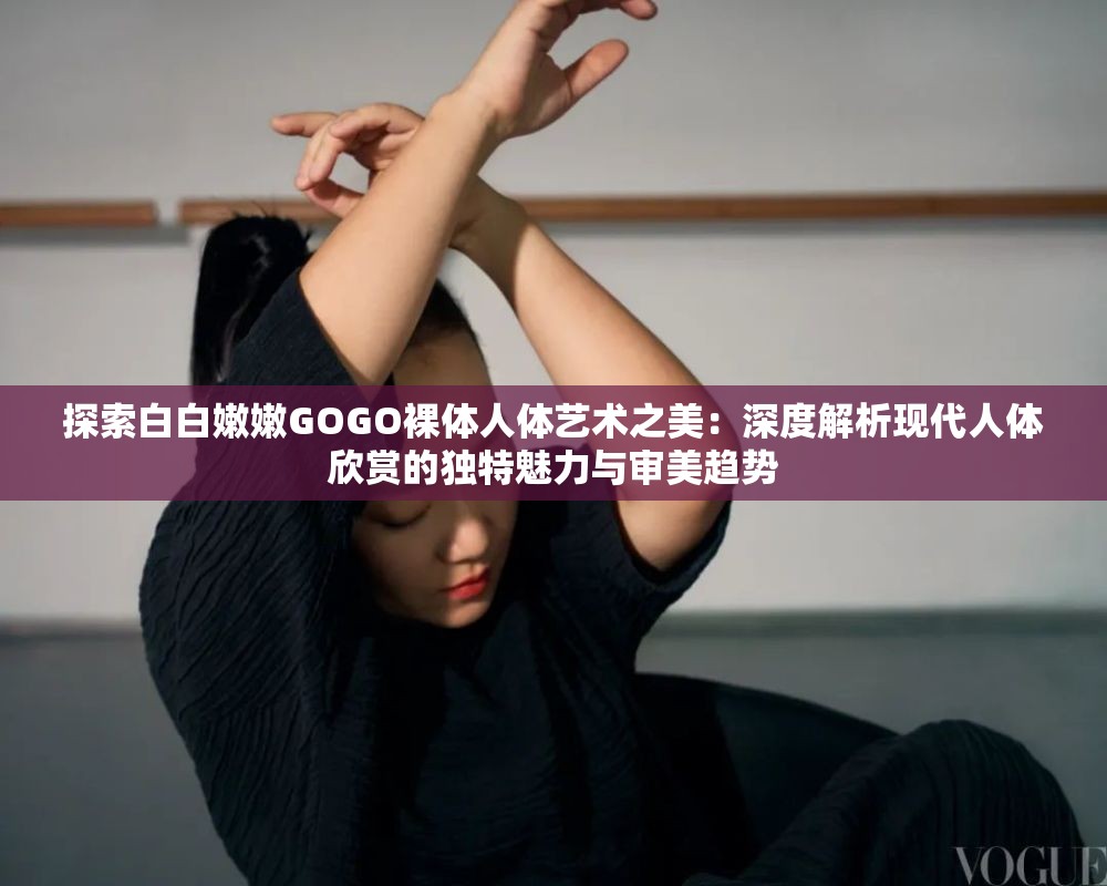 探索白白嫩嫩GOGO裸体人体艺术之美：深度解析现代人体欣赏的独特魅力与审美趋势