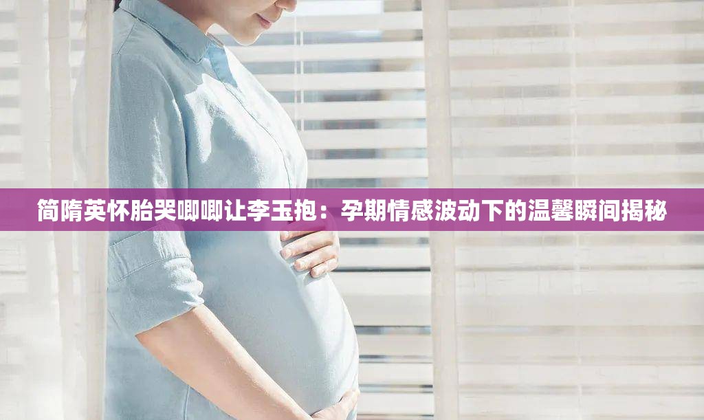 简隋英怀胎哭唧唧让李玉抱：孕期情感波动下的温馨瞬间揭秘