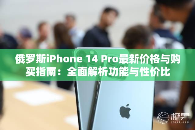 俄罗斯iPhone 14 Pro最新价格与购买指南：全面解析功能与性价比