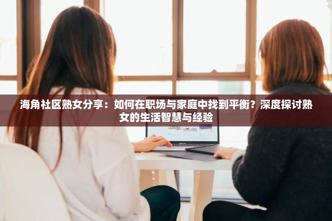 海角社区熟女分享：如何在职场与家庭中找到平衡？深度探讨熟女的生活智慧与经验