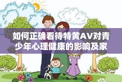 如何正确看待特黄AV对青少年心理健康的影响及家长应采取的防范措施？