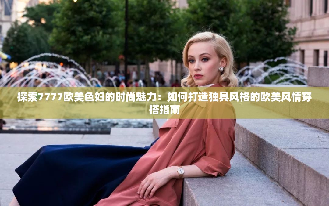 探索7777欧美色妇的时尚魅力：如何打造独具风格的欧美风情穿搭指南