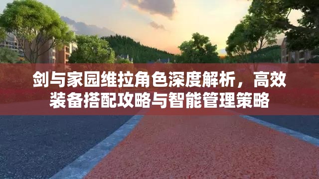 剑与家园维拉角色深度解析，高效装备搭配攻略与智能管理策略