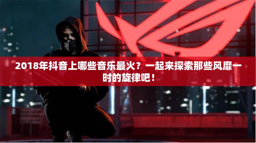 2018年抖音上哪些音乐最火？一起来探索那些风靡一时的旋律吧！