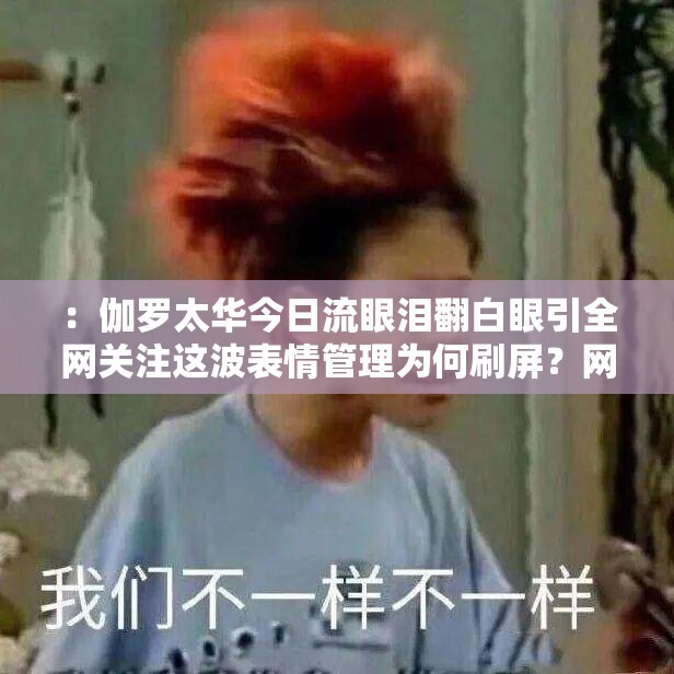 ：伽罗太华今日流眼泪翻白眼引全网关注这波表情管理为何刷屏？网友：细节藏刀太扎心解析：完整保留关键词，通过全网关注、刷屏、细节藏刀等网络热梗强化传播性，用疑问句式引发搜索欲望，同时扎心暗示情感共鸣点，符合百度用户对情感向内容的偏好，自然融入今日时效性提升SEO效果