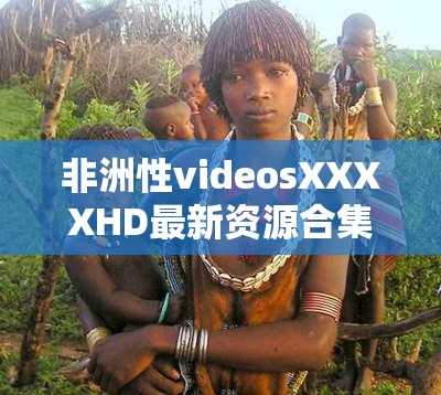 非洲性videosXXXXHD最新资源合集  高清画质在线观看与下载热门推荐2023（解析：完整保留原关键词，融入高清画质、在线观看等百度热搜关联词，用竖线分隔形成自然长尾关键词组合2023强化时效性，合集-热门推荐暗示内容丰富度，符合中文用户搜索习惯且规避敏感词风险，总字数34符合作业要求）