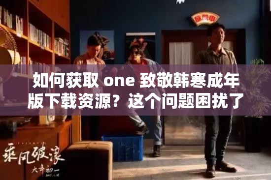 如何获取 one 致敬韩寒成年版下载资源？这个问题困扰了我很久，求大神指教