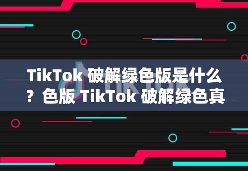 TikTok 破解绿色版是什么？色版 TikTok 破解绿色真的好用吗？快来一探究竟