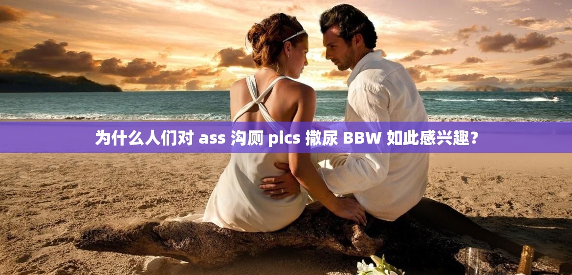 为什么人们对 ass 沟厕 pics 撒尿 BBW 如此感兴趣？