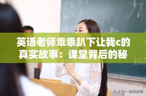 英语老师乖乖趴下让我c的真实故事：课堂背后的秘密与情感纠葛